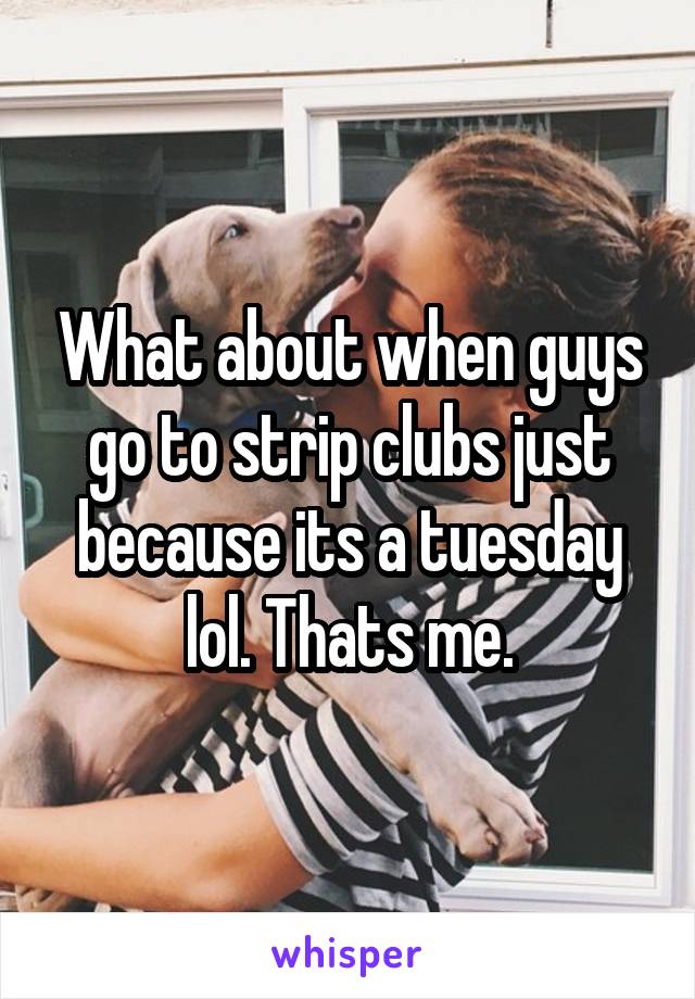 What about when guys go to strip clubs just because its a tuesday lol. Thats me.