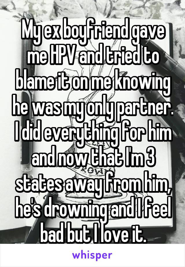 My ex boyfriend gave me HPV and tried to blame it on me knowing he was my only partner. I did everything for him and now that I'm 3 states away from him, he's drowning and I feel bad but I love it.