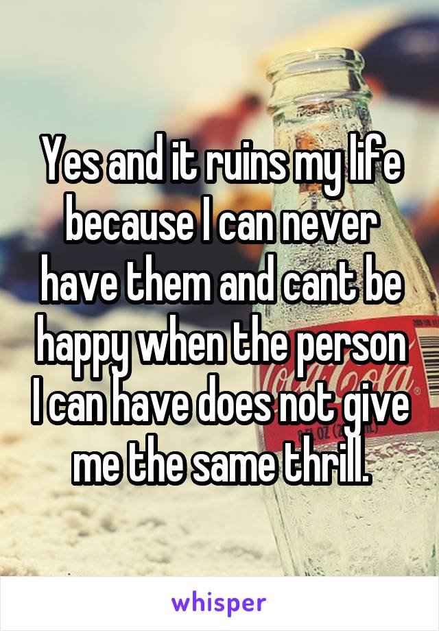 Yes and it ruins my life because I can never have them and cant be happy when the person I can have does not give me the same thrill.