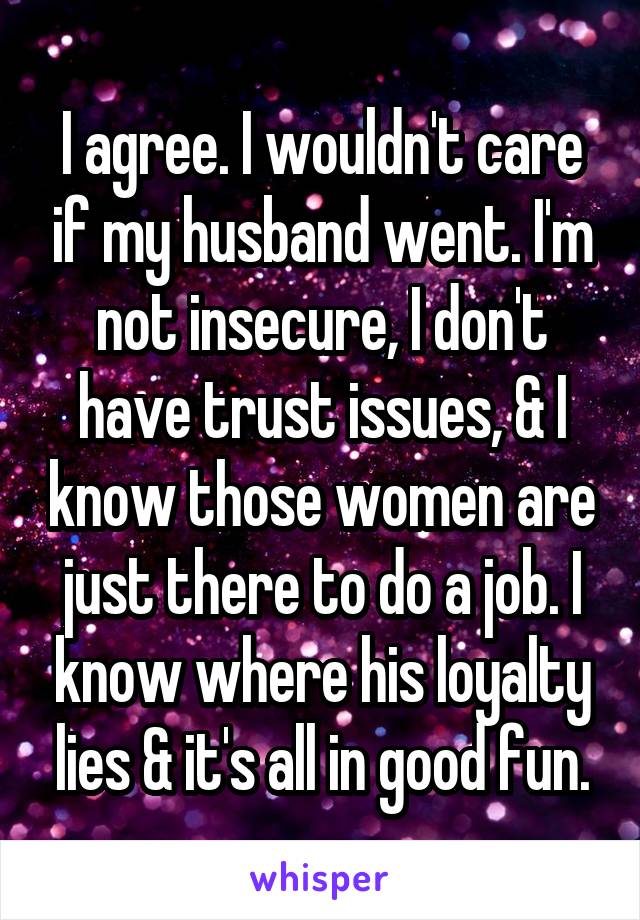 I agree. I wouldn't care if my husband went. I'm not insecure, I don't have trust issues, & I know those women are just there to do a job. I know where his loyalty lies & it's all in good fun.