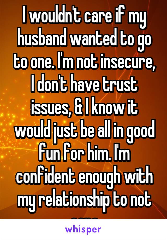 I wouldn't care if my husband wanted to go to one. I'm not insecure, I don't have trust issues, & I know it would just be all in good fun for him. I'm confident enough with my relationship to not care