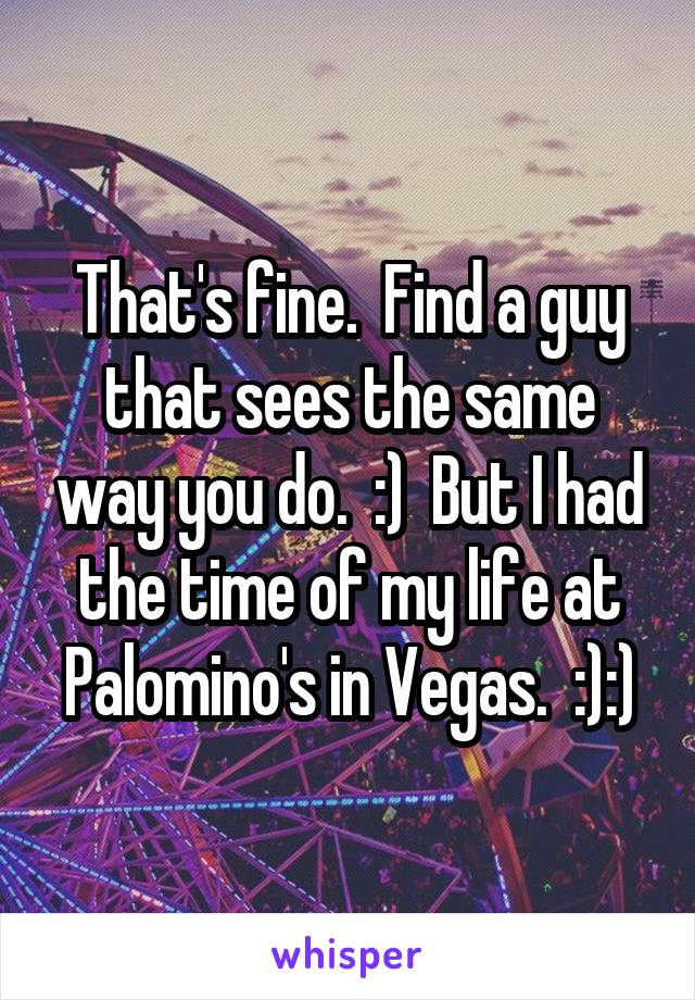 That's fine.  Find a guy that sees the same way you do.  :)  But I had the time of my life at Palomino's in Vegas.  :):)
