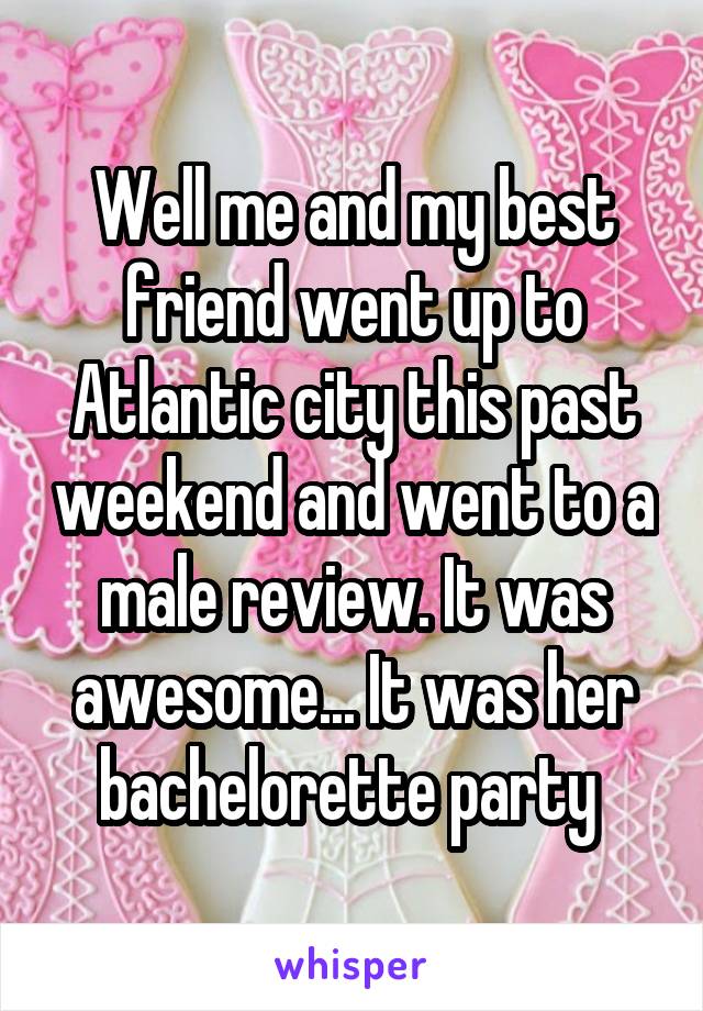 Well me and my best friend went up to Atlantic city this past weekend and went to a male review. It was awesome... It was her bachelorette party 