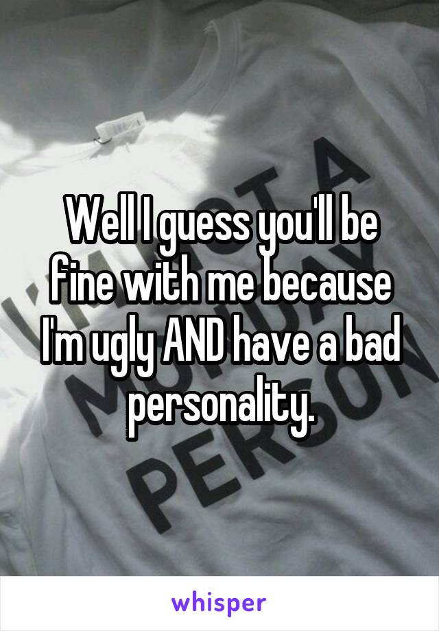 Well I guess you'll be fine with me because I'm ugly AND have a bad personality.