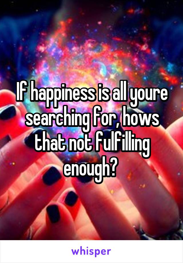 If happiness is all youre searching for, hows that not fulfilling enough? 