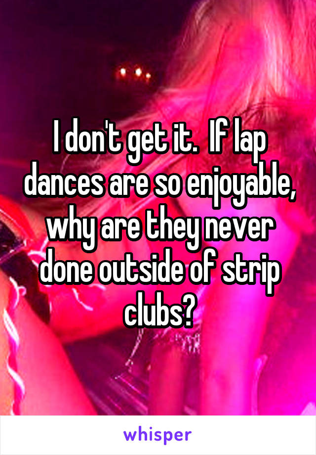 I don't get it.  If lap dances are so enjoyable, why are they never done outside of strip clubs?