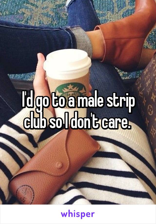 I'd go to a male strip club so I don't care. 