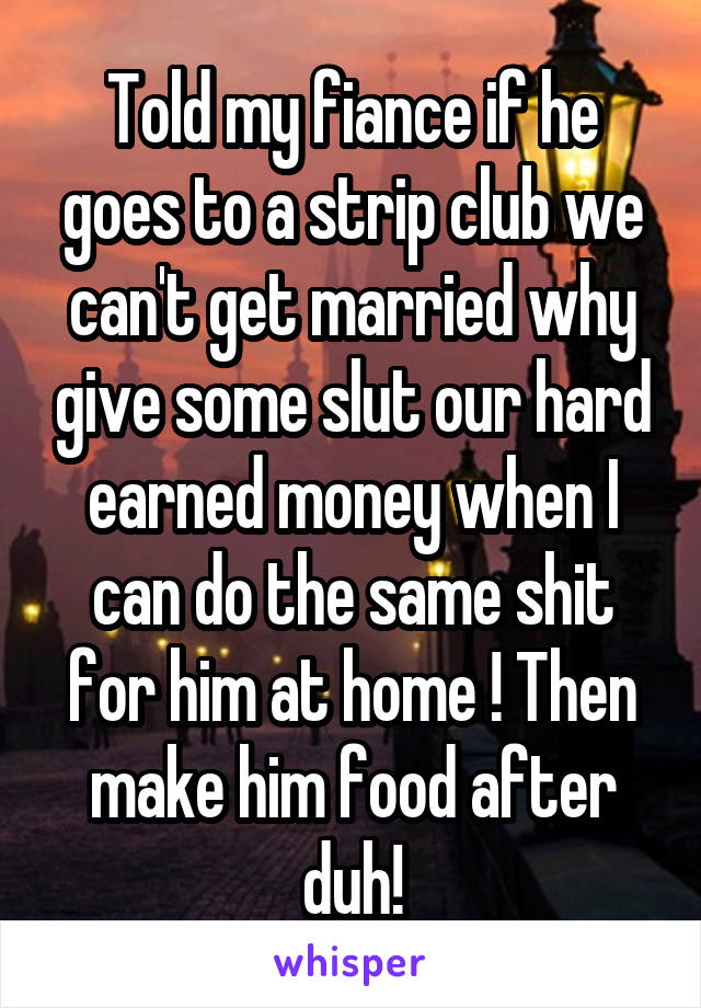 Told my fiance if he goes to a strip club we can't get married why give some slut our hard earned money when I can do the same shit for him at home ! Then make him food after duh!