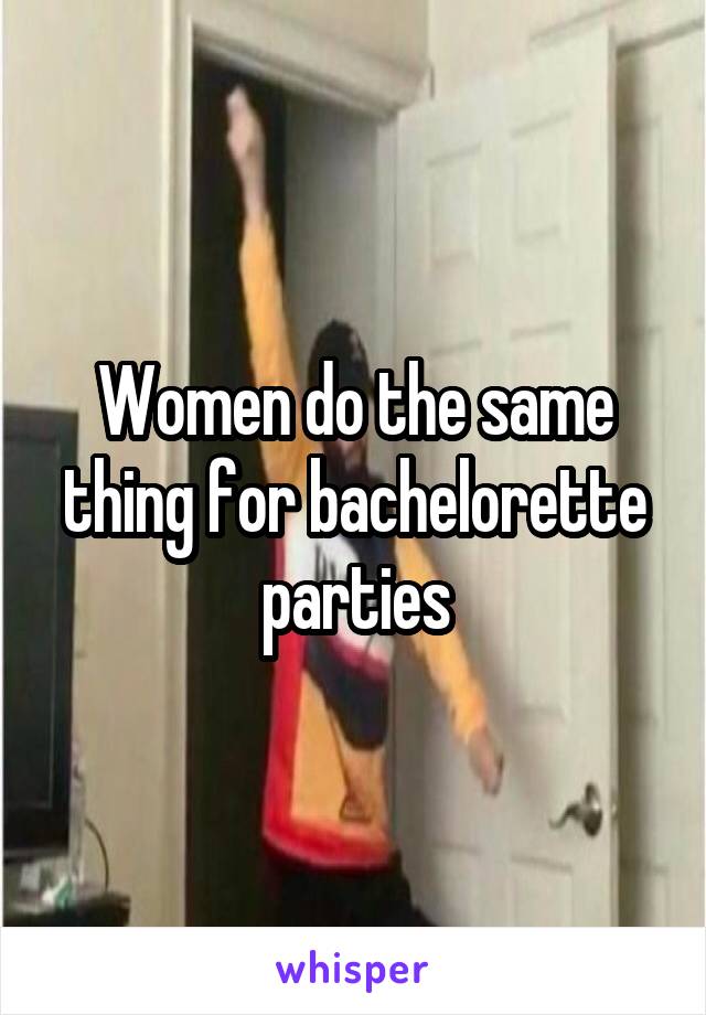 Women do the same thing for bachelorette parties