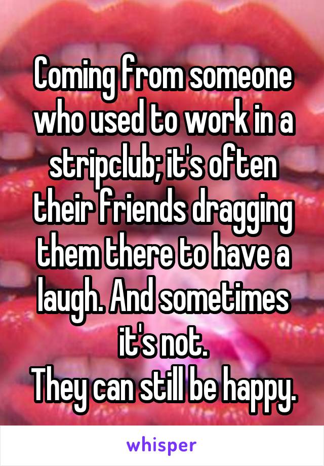 Coming from someone who used to work in a stripclub; it's often their friends dragging them there to have a laugh. And sometimes it's not.
They can still be happy.