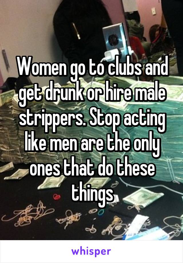 Women go to clubs and get drunk or hire male strippers. Stop acting like men are the only ones that do these things