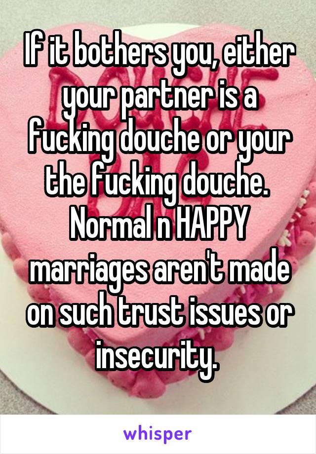 If it bothers you, either your partner is a fucking douche or your the fucking douche. 
Normal n HAPPY marriages aren't made on such trust issues or insecurity. 
