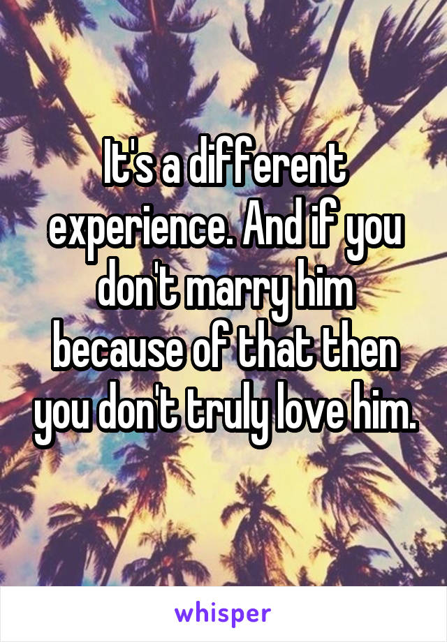 It's a different experience. And if you don't marry him because of that then you don't truly love him. 