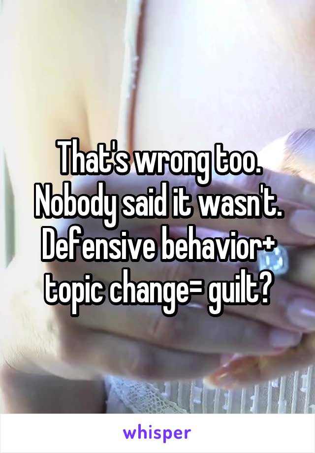 That's wrong too. Nobody said it wasn't. Defensive behavior+ topic change= guilt?