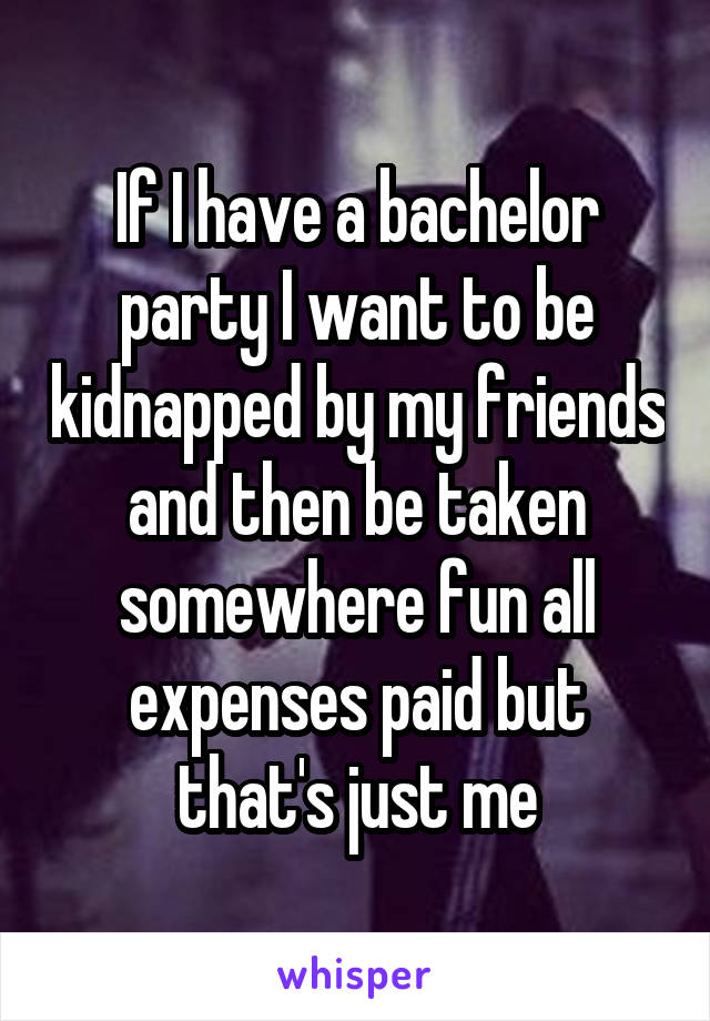 If I have a bachelor party I want to be kidnapped by my friends and then be taken somewhere fun all expenses paid but that's just me