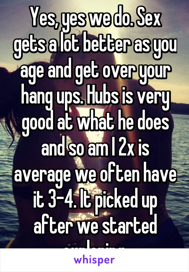 Yes, yes we do. Sex gets a lot better as you age and get over your hang ups. Hubs is very good at what he does and so am I 2x is average we often have it 3-4. It picked up after we started exploring 