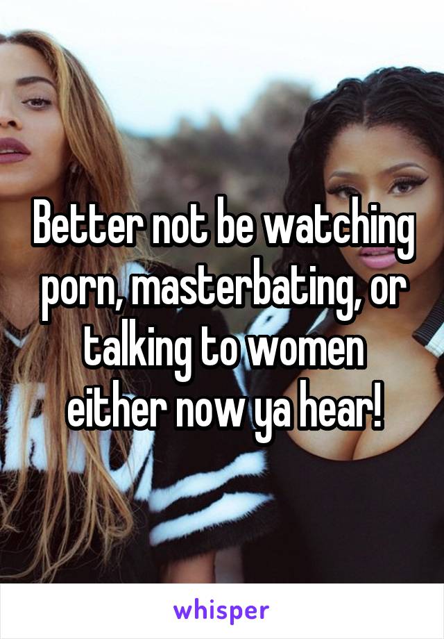 Better not be watching porn, masterbating, or talking to women either now ya hear!