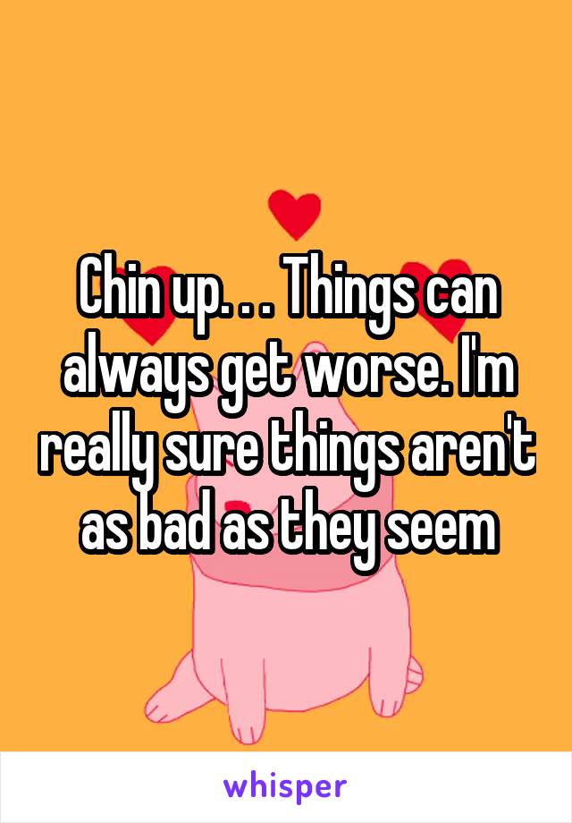 Chin up. . . Things can always get worse. I'm really sure things aren't as bad as they seem