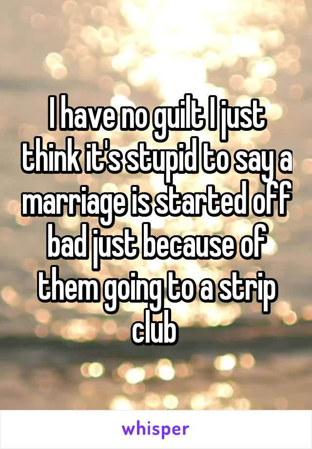 I have no guilt I just think it's stupid to say a marriage is started off bad just because of them going to a strip club 