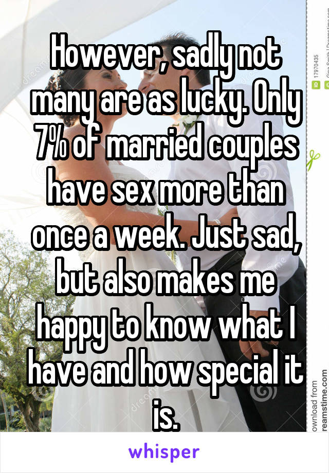 However, sadly not many are as lucky. Only 7% of married couples have sex more than once a week. Just sad, but also makes me happy to know what I have and how special it is.