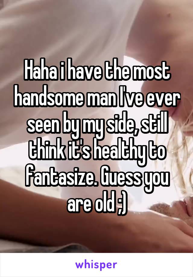 Haha i have the most handsome man I've ever seen by my side, still think it's healthy to fantasize. Guess you are old ;)