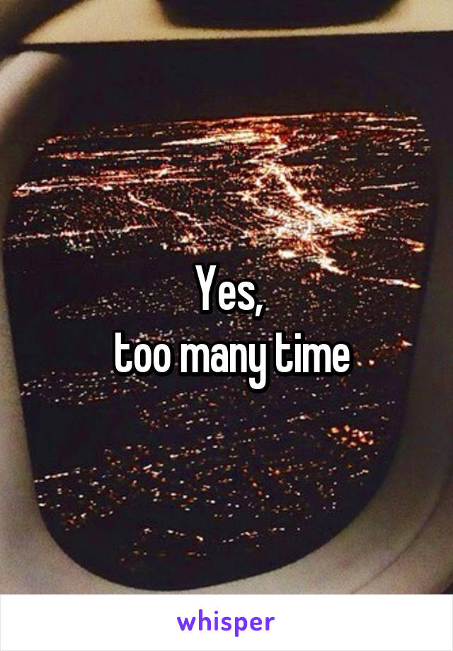 Yes,
 too many time