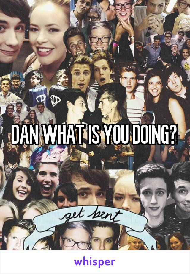 DAN WHAT IS YOU DOING?!