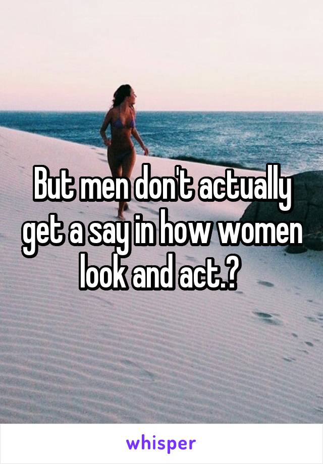 But men don't actually get a say in how women look and act.? 