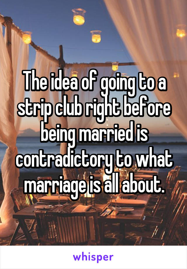 The idea of going to a strip club right before being married is contradictory to what marriage is all about.