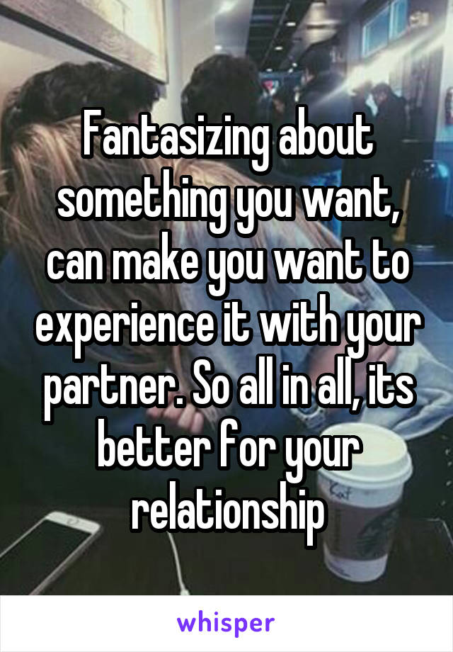 Fantasizing about something you want, can make you want to experience it with your partner. So all in all, its better for your relationship