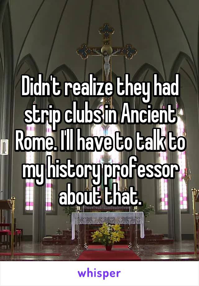 Didn't realize they had strip clubs in Ancient Rome. I'll have to talk to my history professor about that.