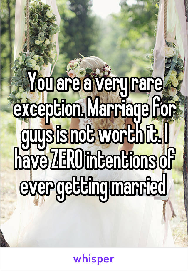 You are a very rare exception. Marriage for guys is not worth it. I have ZERO intentions of ever getting married 