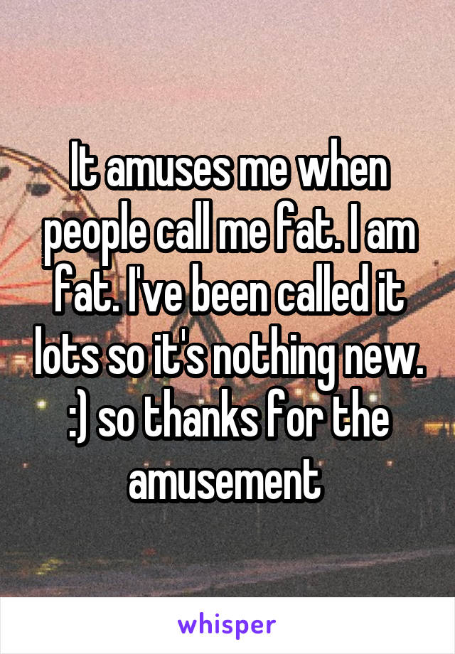 It amuses me when people call me fat. I am fat. I've been called it lots so it's nothing new. :) so thanks for the amusement 