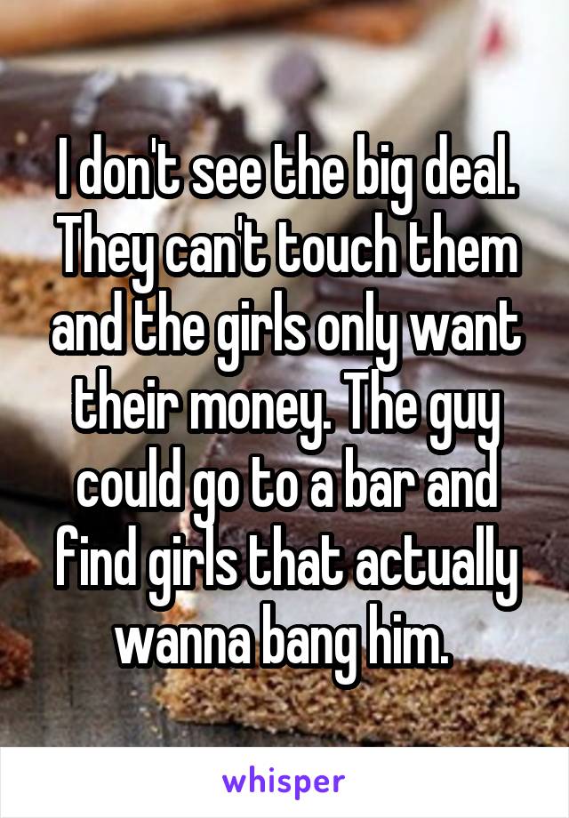 I don't see the big deal. They can't touch them and the girls only want their money. The guy could go to a bar and find girls that actually wanna bang him. 