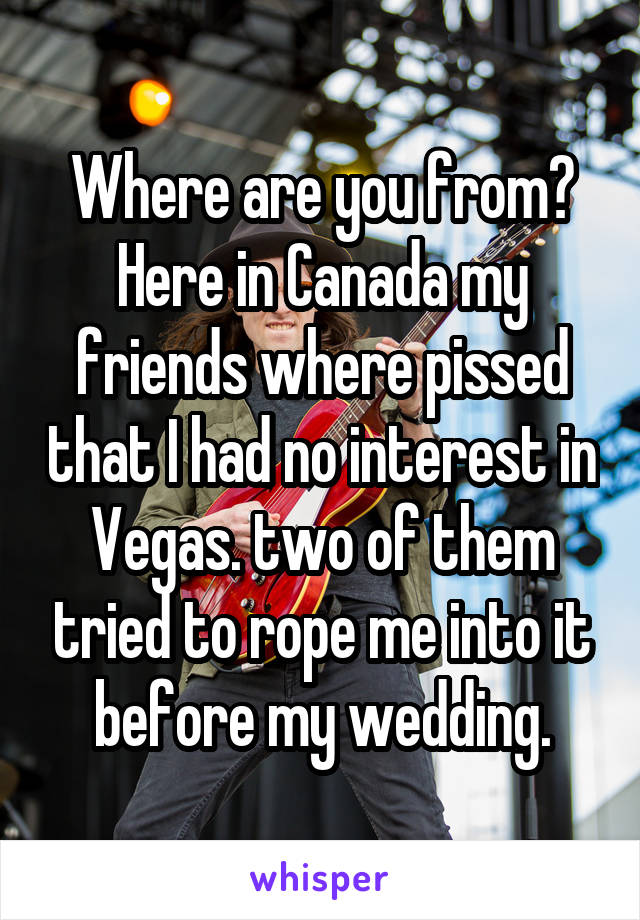 Where are you from? Here in Canada my friends where pissed that I had no interest in Vegas. two of them tried to rope me into it before my wedding.
