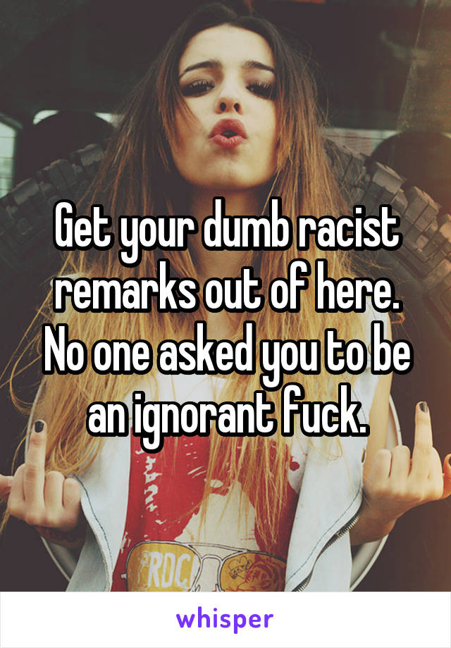 Get your dumb racist remarks out of here. No one asked you to be an ignorant fuck.