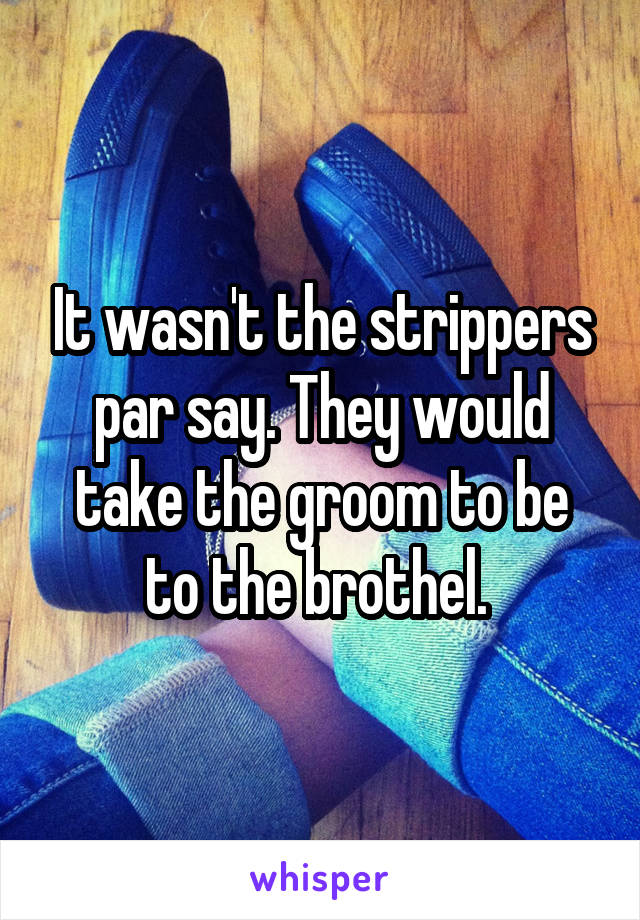 It wasn't the strippers par say. They would take the groom to be to the brothel. 