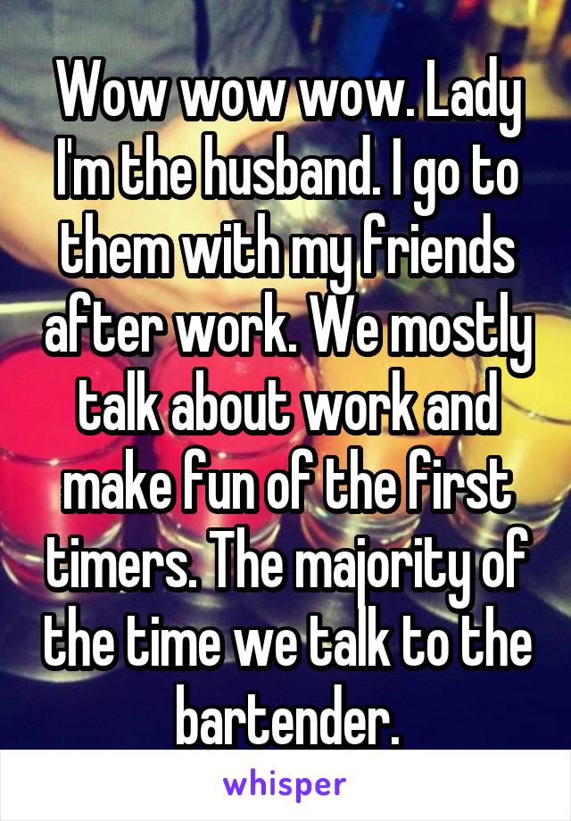 Wow wow wow. Lady I'm the husband. I go to them with my friends after work. We mostly talk about work and make fun of the first timers. The majority of the time we talk to the bartender.