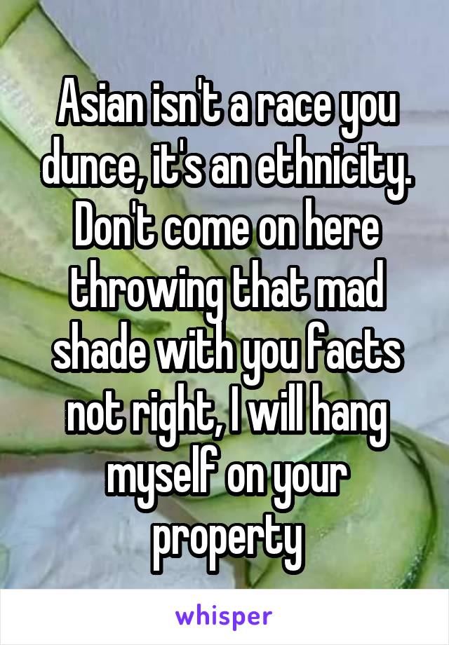 Asian isn't a race you dunce, it's an ethnicity. Don't come on here throwing that mad shade with you facts not right, I will hang myself on your property