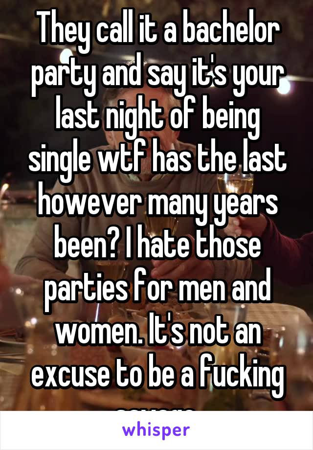 They call it a bachelor party and say it's your last night of being single wtf has the last however many years been? I hate those parties for men and women. It's not an excuse to be a fucking savage.