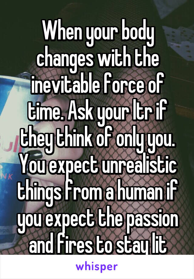 When your body changes with the inevitable force of time. Ask your ltr if they think of only you.
You expect unrealistic things from a human if you expect the passion and fires to stay lit