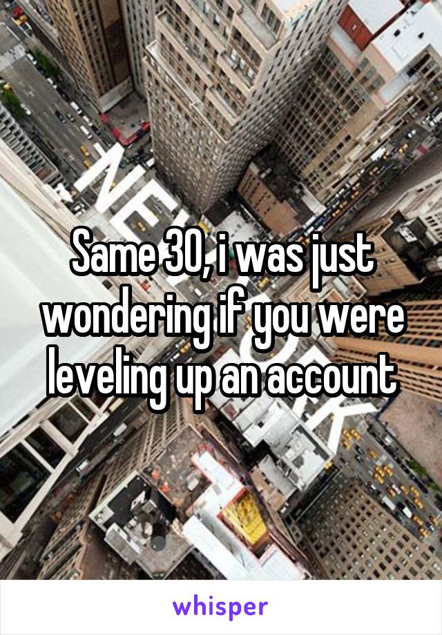 Same 30, i was just wondering if you were leveling up an account