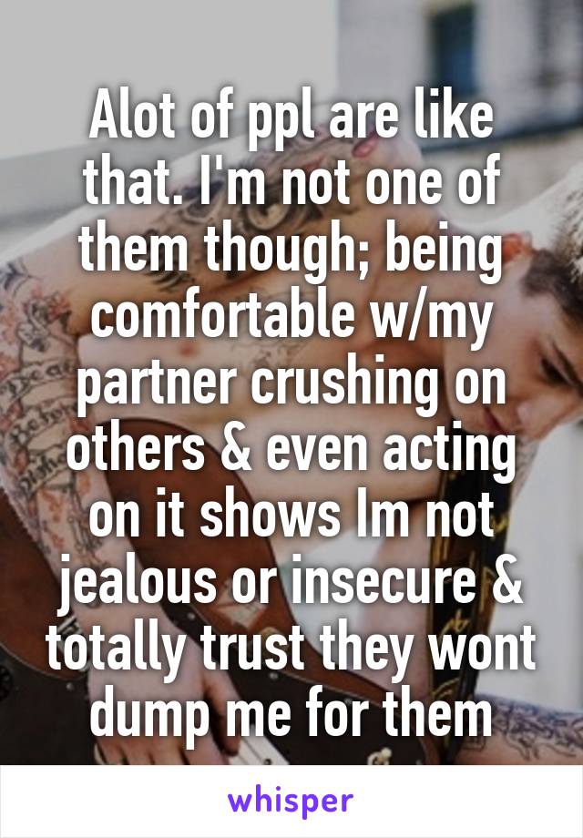 Alot of ppl are like that. I'm not one of them though; being comfortable w/my partner crushing on others & even acting on it shows Im not jealous or insecure & totally trust they wont dump me for them