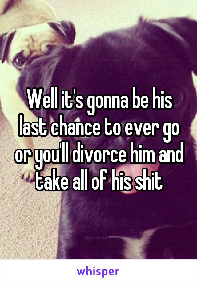 Well it's gonna be his last chance to ever go or you'll divorce him and take all of his shit