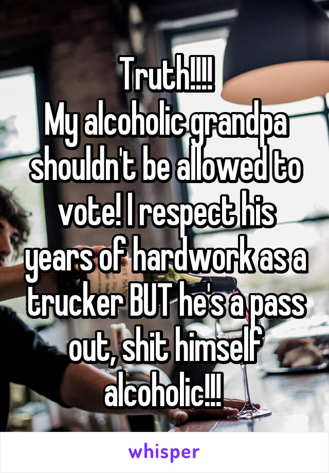 Truth!!!!
My alcoholic grandpa shouldn't be allowed to vote! I respect his years of hardwork as a trucker BUT he's a pass out, shit himself alcoholic!!! 