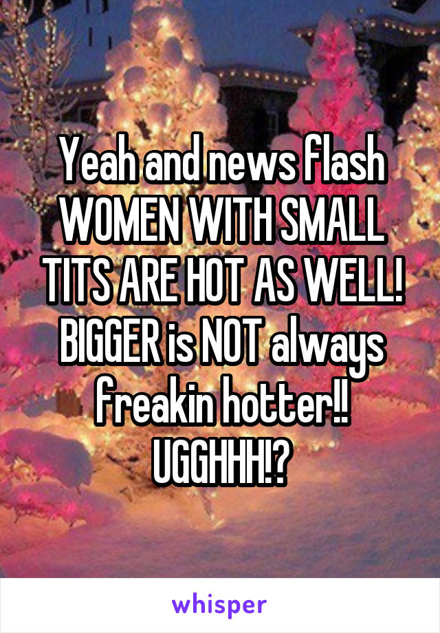 Yeah and news flash WOMEN WITH SMALL TITS ARE HOT AS WELL! BIGGER is NOT always freakin hotter!! UGGHHH!?