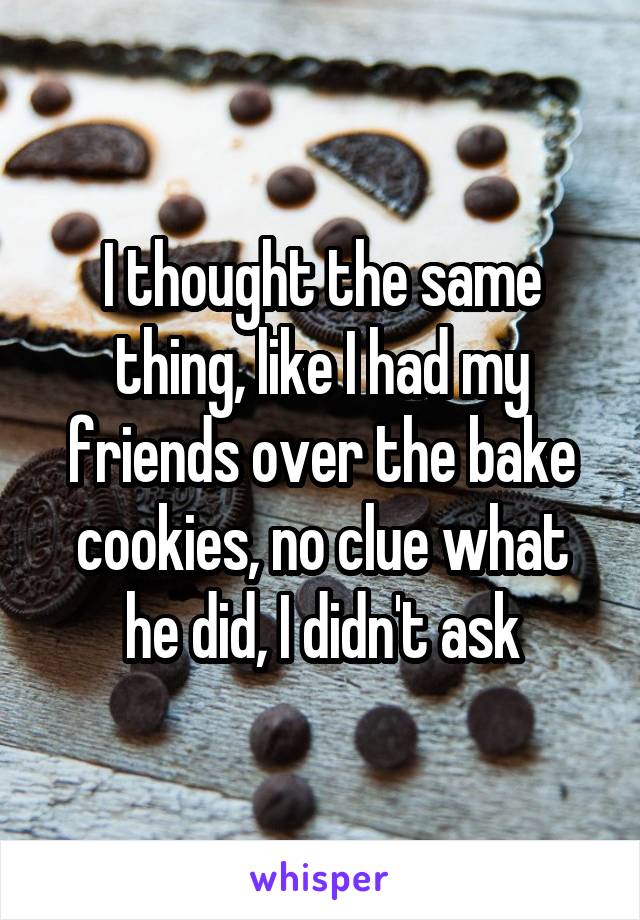 I thought the same thing, like I had my friends over the bake cookies, no clue what he did, I didn't ask