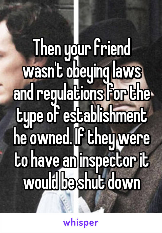 Then your friend wasn't obeying laws and regulations for the type of establishment he owned. If they were to have an inspector it would be shut down