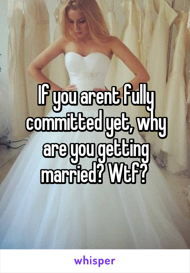 If you arent fully committed yet, why are you getting married? Wtf? 