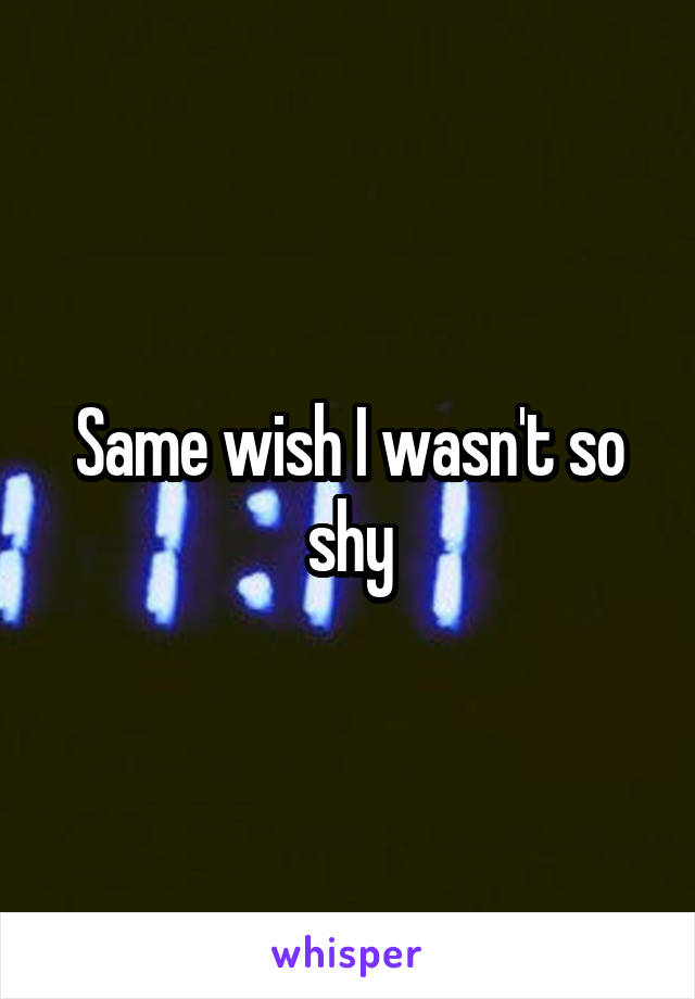 Same wish I wasn't so shy